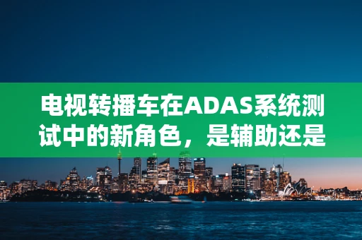 电视转播车在ADAS系统测试中的新角色，是辅助还是颠覆者？