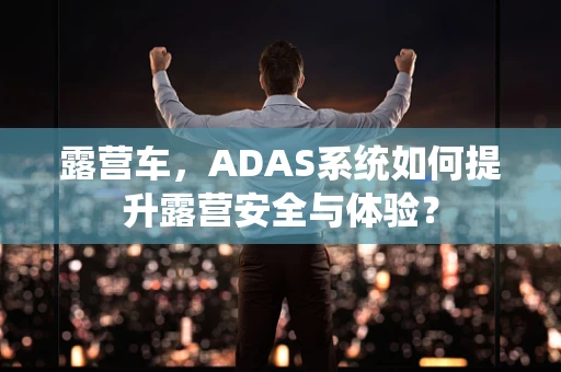 露营车，ADAS系统如何提升露营安全与体验？