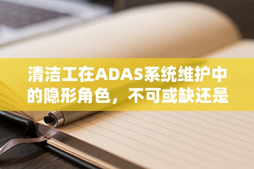 清洁工在ADAS系统维护中的隐形角色，不可或缺还是被忽视的？
