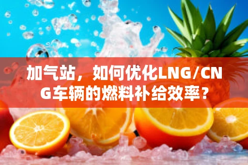 加气站，如何优化LNG/CNG车辆的燃料补给效率？