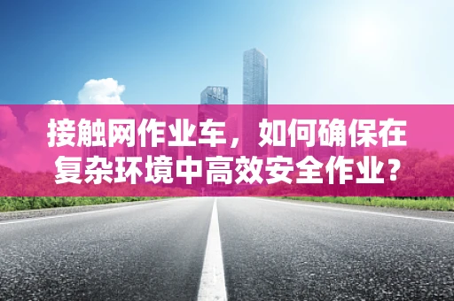 接触网作业车，如何确保在复杂环境中高效安全作业？