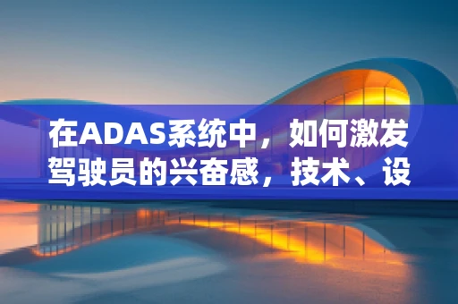 在ADAS系统中，如何激发驾驶员的兴奋感，技术、设计与人机交互的完美融合？