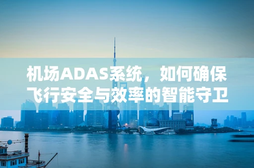机场ADAS系统，如何确保飞行安全与效率的智能守卫？