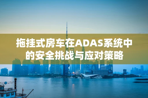 拖挂式房车在ADAS系统中的安全挑战与应对策略