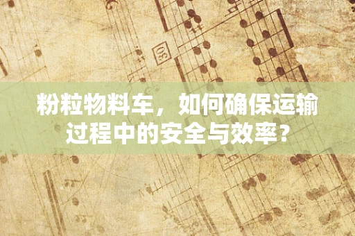 粉粒物料车，如何确保运输过程中的安全与效率？
