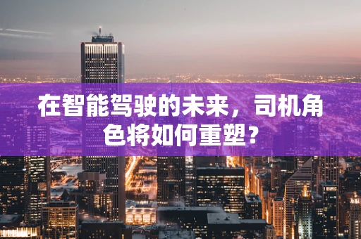 在智能驾驶的未来，司机角色将如何重塑？
