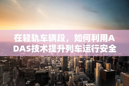 在轻轨车辆段，如何利用ADAS技术提升列车运行安全与效率？