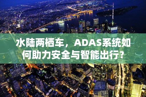 水陆两栖车，ADAS系统如何助力安全与智能出行？
