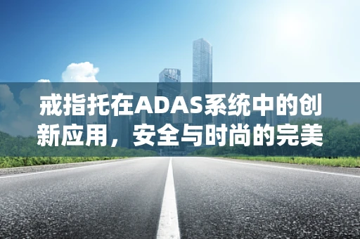 戒指托在ADAS系统中的创新应用，安全与时尚的完美融合？