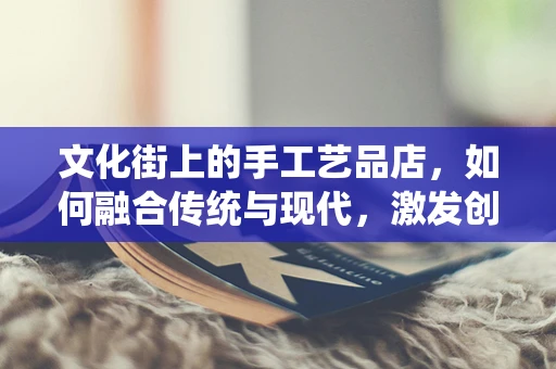 文化街上的手工艺品店，如何融合传统与现代，激发创意消费？