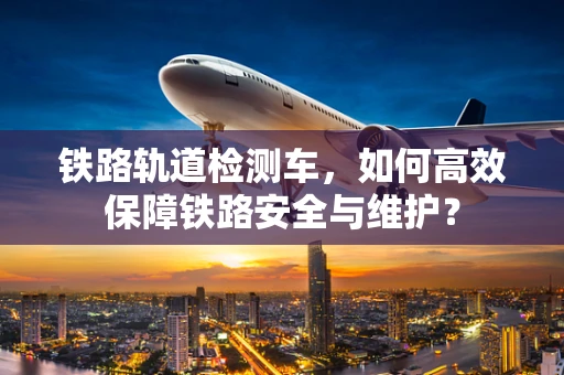 铁路轨道检测车，如何高效保障铁路安全与维护？