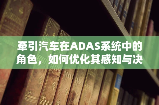 牵引汽车在ADAS系统中的角色，如何优化其感知与决策能力？