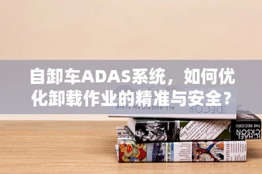自卸车ADAS系统，如何优化卸载作业的精准与安全？