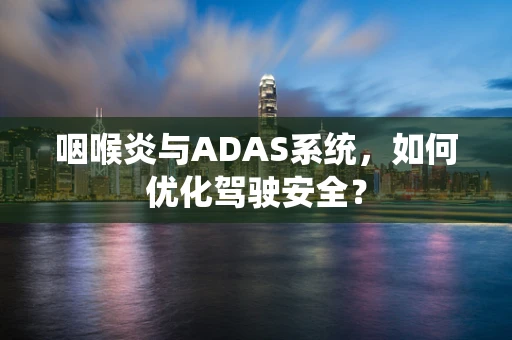 咽喉炎与ADAS系统，如何优化驾驶安全？