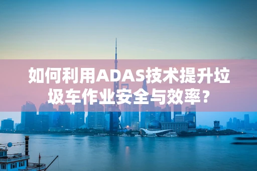 如何利用ADAS技术提升垃圾车作业安全与效率？