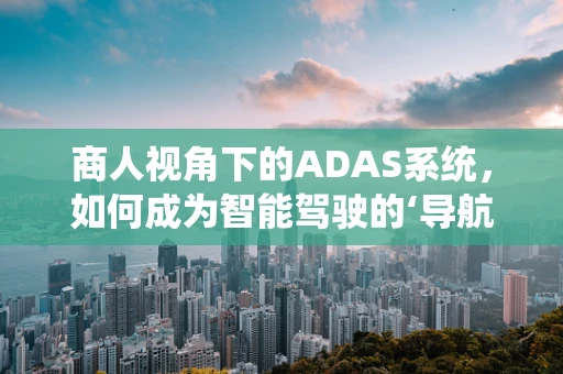 商人视角下的ADAS系统，如何成为智能驾驶的‘导航者’？