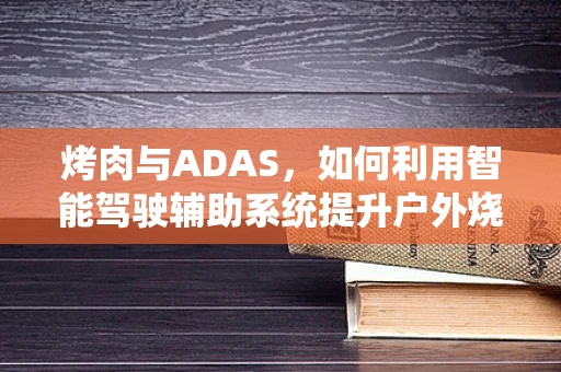 烤肉与ADAS，如何利用智能驾驶辅助系统提升户外烧烤安全？