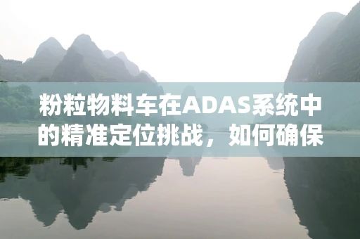 粉粒物料车在ADAS系统中的精准定位挑战，如何确保运输安全与效率？