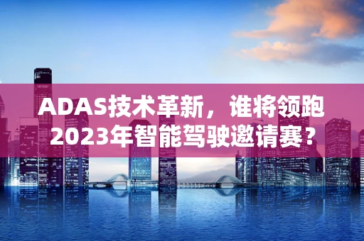 ADAS技术革新，谁将领跑2023年智能驾驶邀请赛？