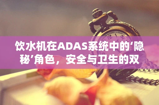 饮水机在ADAS系统中的‘隐秘’角色，安全与卫生的双重守护者？