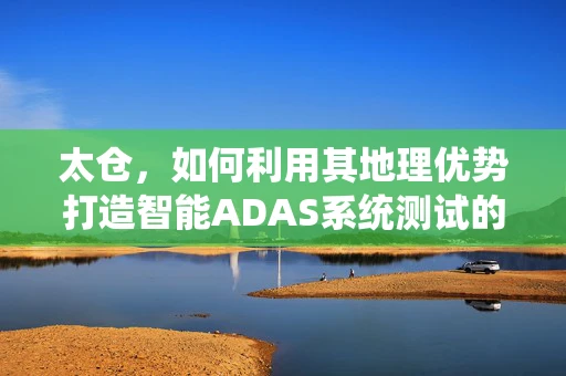 太仓，如何利用其地理优势打造智能ADAS系统测试的‘试验田’？