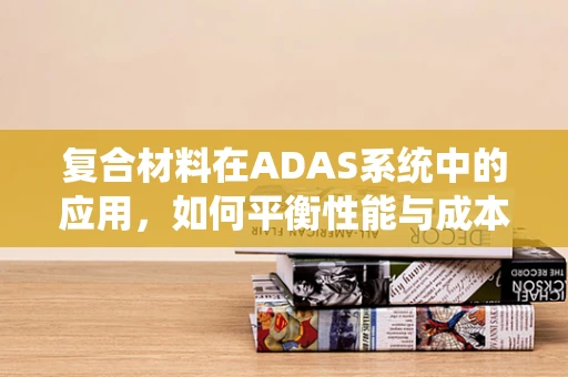 复合材料在ADAS系统中的应用，如何平衡性能与成本？