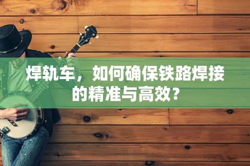 焊轨车，如何确保铁路焊接的精准与高效？