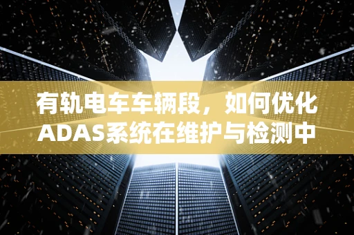 有轨电车车辆段，如何优化ADAS系统在维护与检测中的应用？