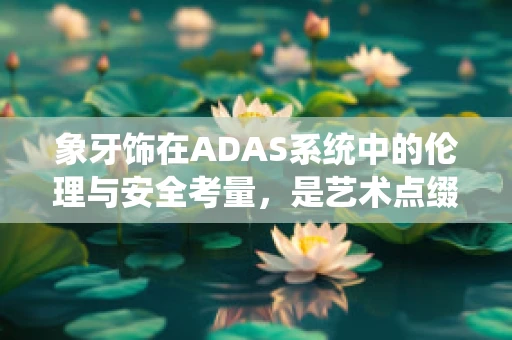 象牙饰在ADAS系统中的伦理与安全考量，是艺术点缀还是安全隐患？