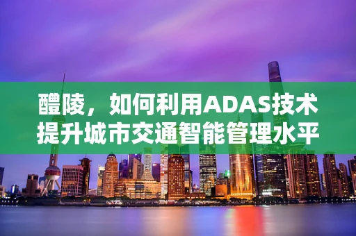 醴陵，如何利用ADAS技术提升城市交通智能管理水平？