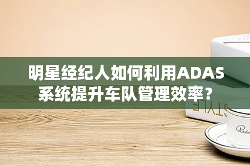 明星经纪人如何利用ADAS系统提升车队管理效率？