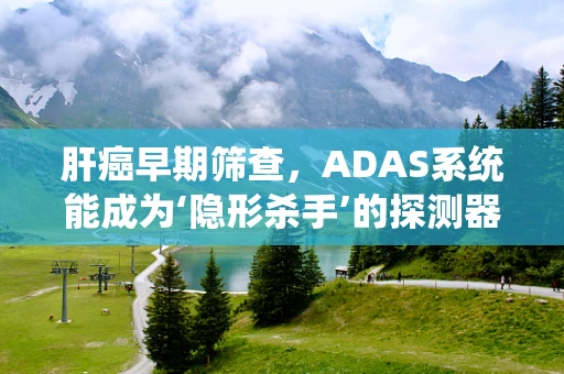 肝癌早期筛查，ADAS系统能成为‘隐形杀手’的探测器吗？