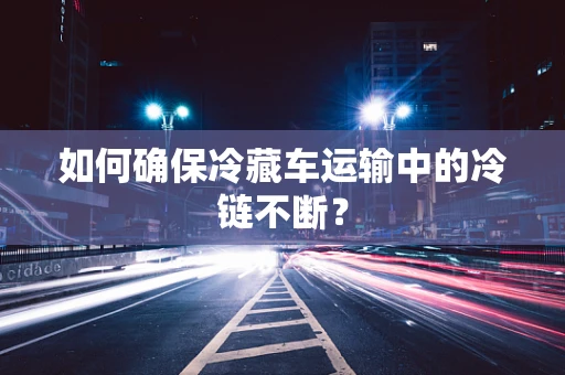 如何确保冷藏车运输中的冷链不断？