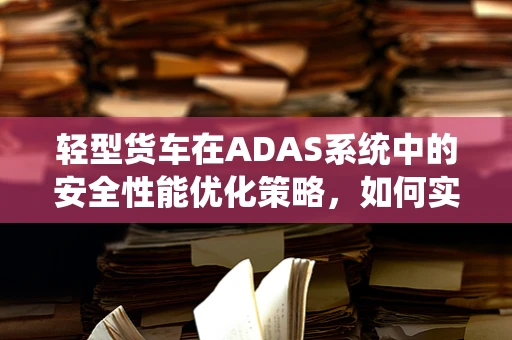 轻型货车在ADAS系统中的安全性能优化策略，如何实现更智能的驾驶辅助？