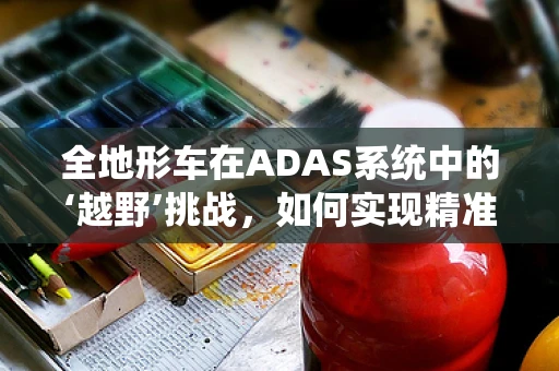 全地形车在ADAS系统中的‘越野’挑战，如何实现精准导航与避障？