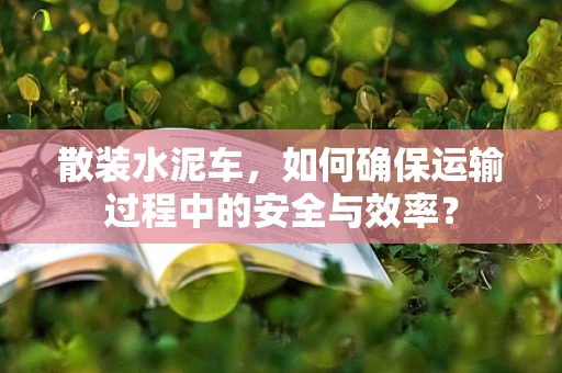 散装水泥车，如何确保运输过程中的安全与效率？