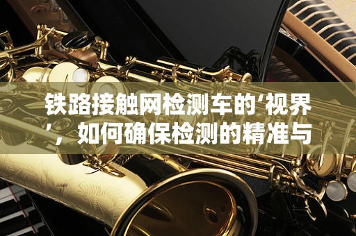 铁路接触网检测车的‘视界’，如何确保检测的精准与安全？