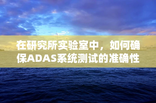 在研究所实验室中，如何确保ADAS系统测试的准确性和可靠性？