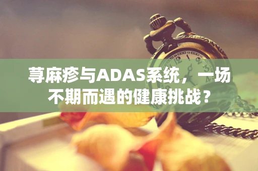 荨麻疹与ADAS系统，一场不期而遇的健康挑战？