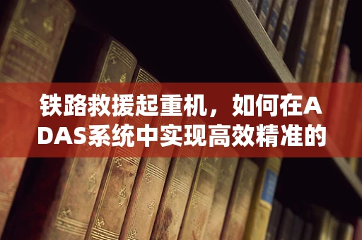 铁路救援起重机，如何在ADAS系统中实现高效精准的救援？