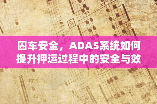 囚车安全，ADAS系统如何提升押运过程中的安全与效率？