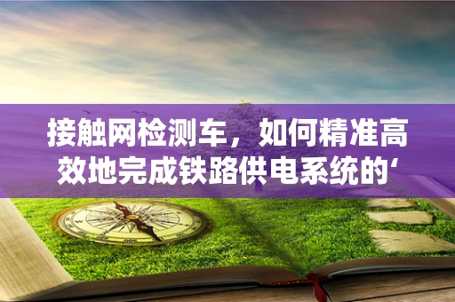 接触网检测车，如何精准高效地完成铁路供电系统的‘体检’？