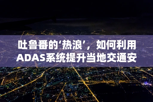 吐鲁番的‘热浪’，如何利用ADAS系统提升当地交通安全？