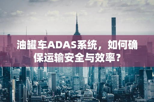 油罐车ADAS系统，如何确保运输安全与效率？