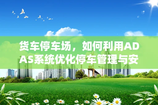 货车停车场，如何利用ADAS系统优化停车管理与安全？