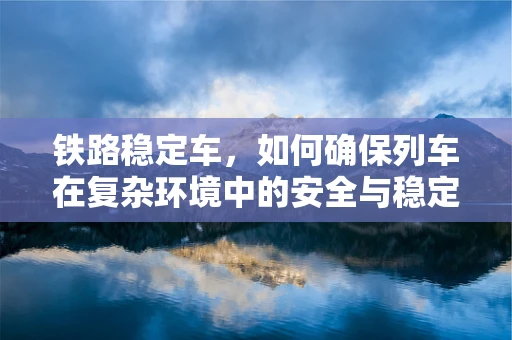 铁路稳定车，如何确保列车在复杂环境中的安全与稳定？