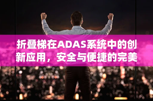 折叠梯在ADAS系统中的创新应用，安全与便捷的完美结合？