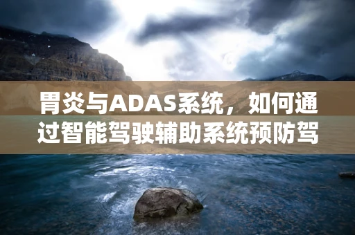 胃炎与ADAS系统，如何通过智能驾驶辅助系统预防驾驶员健康风险？