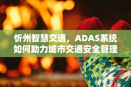 忻州智慧交通，ADAS系统如何助力城市交通安全管理？