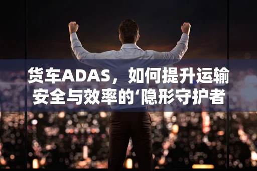 货车ADAS，如何提升运输安全与效率的‘隐形守护者’？